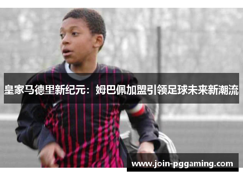 皇家马德里新纪元：姆巴佩加盟引领足球未来新潮流