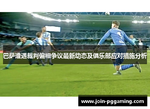 巴萨遭遇裁判偏袒争议最新动态及俱乐部应对措施分析