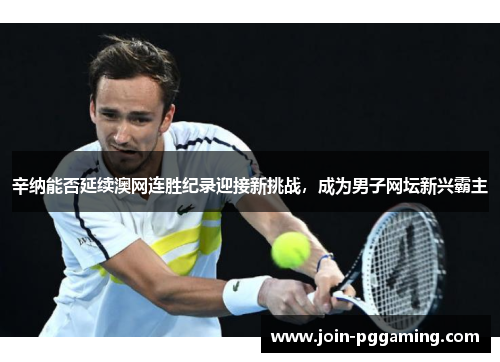 辛纳能否延续澳网连胜纪录迎接新挑战，成为男子网坛新兴霸主