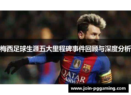 梅西足球生涯五大里程碑事件回顾与深度分析