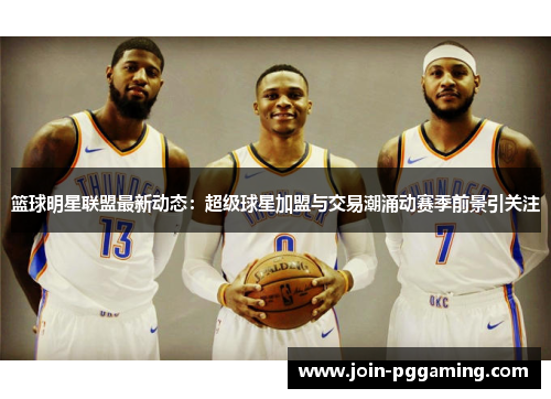 篮球明星联盟最新动态：超级球星加盟与交易潮涌动赛季前景引关注