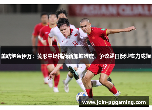 董路炮轰伊万：菱形中场挑战新加坡难度，争议踢日澳沙实力成疑